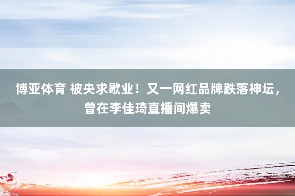 博亚体育 被央求歇业！又一网红品牌跌落神坛，曾在李佳琦直播间爆卖