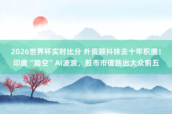 2026世界杯实时比分 外资颤抖抹去十年积攒！印度“踏空”AI波浪，股市市值跌出大众前五