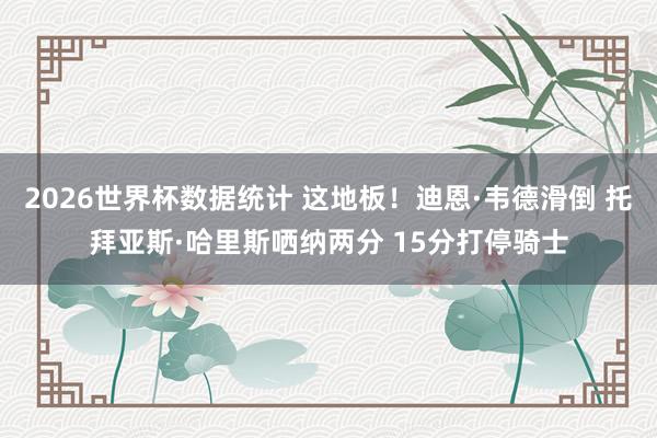 2026世界杯数据统计 这地板！迪恩·韦德滑倒 托拜亚斯·哈里斯哂纳两分 15分打停骑士