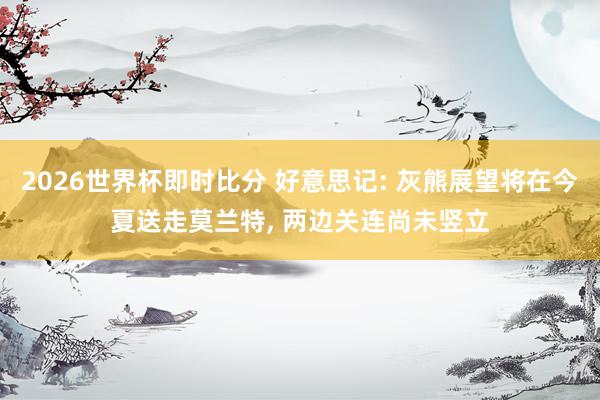 2026世界杯即时比分 好意思记: 灰熊展望将在今夏送走莫兰特， 两边关连尚未竖立
