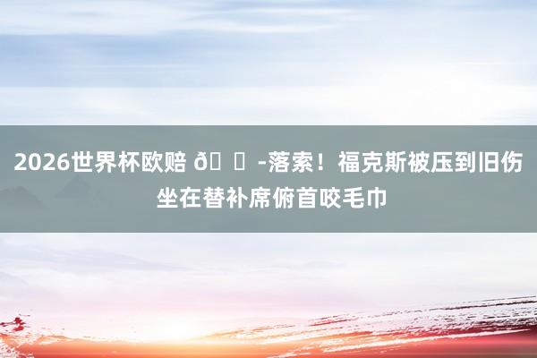 2026世界杯欧赔 😭落索！福克斯被压到旧伤 坐在替补席俯首咬毛巾