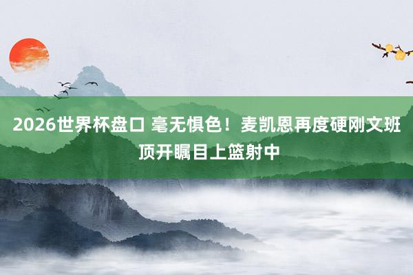 2026世界杯盘口 毫无惧色！麦凯恩再度硬刚文班 顶开瞩目上篮射中