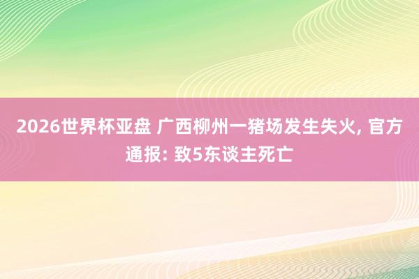 2026世界杯亚盘 广西柳州一猪场发生失火， 官方通报: 致5东谈主死亡