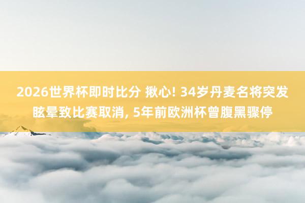 2026世界杯即时比分 揪心! 34岁丹麦名将突发眩晕致比赛取消， 5年前欧洲杯曾腹黑骤停