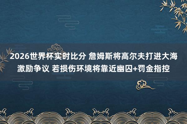 2026世界杯实时比分 詹姆斯将高尔夫打进大海激励争议 若损伤环境将靠近幽囚+罚金指控
