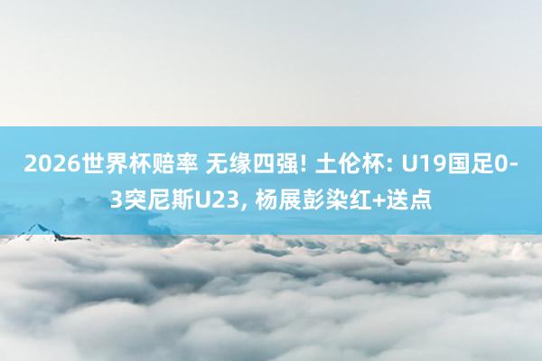 2026世界杯赔率 无缘四强! 土伦杯: U19国足0-3突尼斯U23， 杨展彭染红+送点
