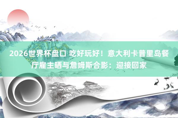 2026世界杯盘口 吃好玩好！意大利卡普里岛餐厅雇主晒与詹姆斯合影：迎接回家