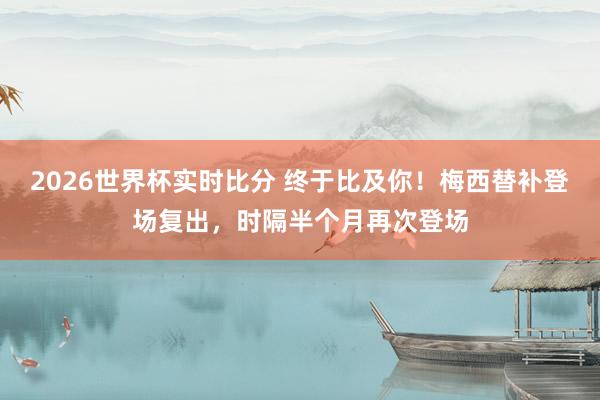 2026世界杯实时比分 终于比及你！梅西替补登场复出，时隔半个月再次登场
