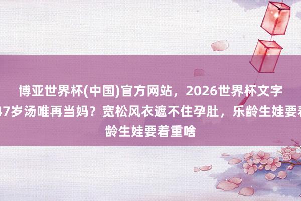 博亚世界杯(中国)官方网站，2026世界杯文字直播 47岁汤唯再当妈？宽松风衣遮不住孕肚，乐龄生娃要着重啥