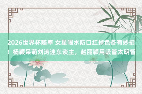 2026世界杯赔率 女星喝水防口红掉色各有妙招！杨颖呆萌刘涛迷东谈主，赵丽颖用吸管太明智