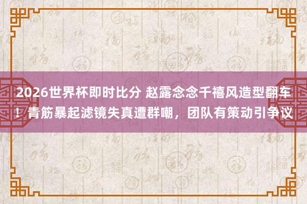 2026世界杯即时比分 赵露念念千禧风造型翻车！青筋暴起滤镜失真遭群嘲，团队有策动引争议