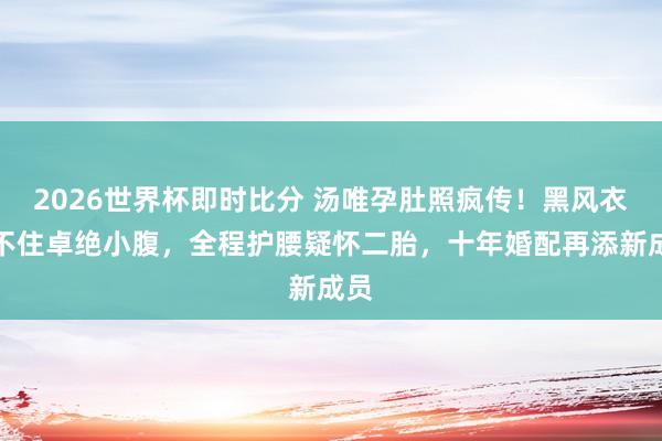 2026世界杯即时比分 汤唯孕肚照疯传！黑风衣遮不住卓绝小腹，全程护腰疑怀二胎，十年婚配再添新成员