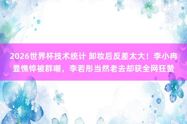 2026世界杯技术统计 卸妆后反差太大！李小冉显憔悴被群嘲，李若彤当然老去却获全网狂赞