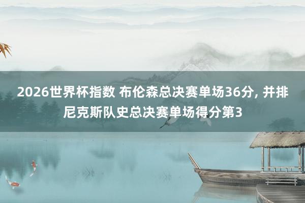 2026世界杯指数 布伦森总决赛单场36分， 并排尼克斯队史总决赛单场得分第3