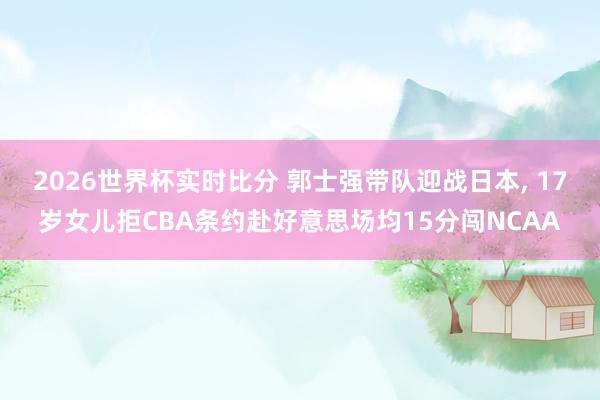2026世界杯实时比分 郭士强带队迎战日本， 17岁女儿拒CBA条约赴好意思场均15分闯NCAA