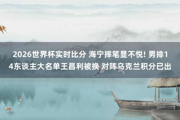 2026世界杯实时比分 海宁摔笔显不悦! 男排14东谈主大名单王昌利被换 对阵乌克兰积分已出