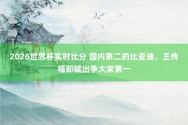 2026世界杯实时比分 国内第二的比亚迪，王传福却喊出争大家第一