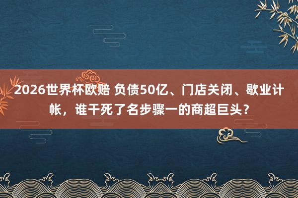 2026世界杯欧赔 负债50亿、门店关闭、歇业计帐，谁干死了名步骤一的商超巨头？