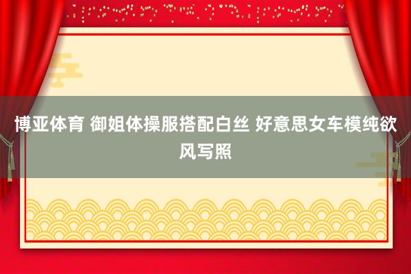 博亚体育 御姐体操服搭配白丝 好意思女车模纯欲风写照