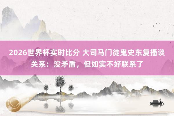 2026世界杯实时比分 大司马门徒鬼史东复播谈关系：没矛盾，但如实不好联系了