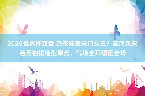 2026世界杯亚盘 奶茶妹变朱门女王？章泽天灰色无袖裙造型曝光，气场全开碾压全场