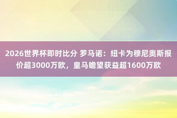 2026世界杯即时比分 罗马诺：纽卡为穆尼奥斯报价超3000万欧，皇马瞻望获益超1600万欧