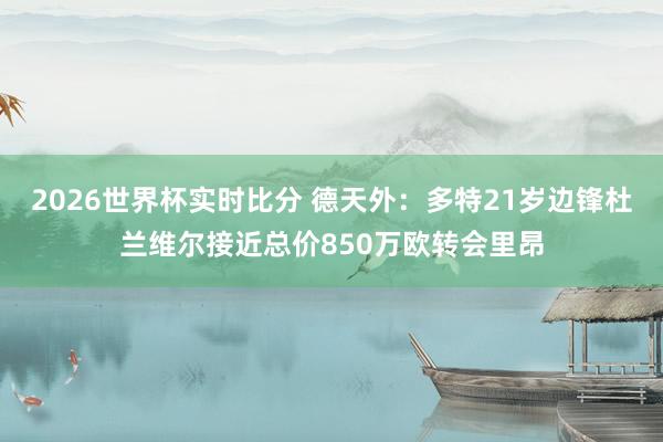 2026世界杯实时比分 德天外：多特21岁边锋杜兰维尔接近总价850万欧转会里昂