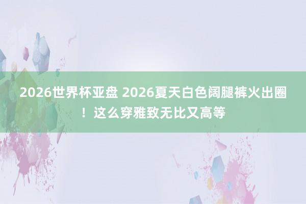 2026世界杯亚盘 2026夏天白色阔腿裤火出圈！这么穿雅致无比又高等