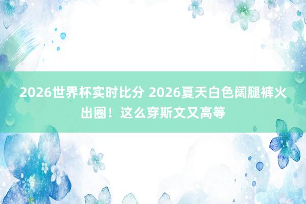 2026世界杯实时比分 2026夏天白色阔腿裤火出圈！这么穿斯文又高等
