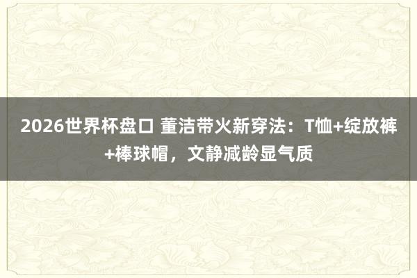 2026世界杯盘口 董洁带火新穿法：T恤+绽放裤+棒球帽，文静减龄显气质