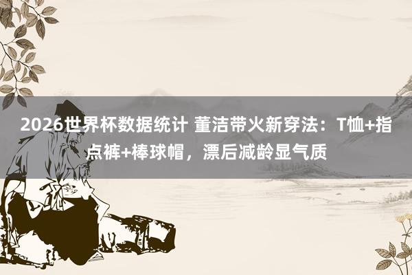 2026世界杯数据统计 董洁带火新穿法：T恤+指点裤+棒球帽，漂后减龄显气质