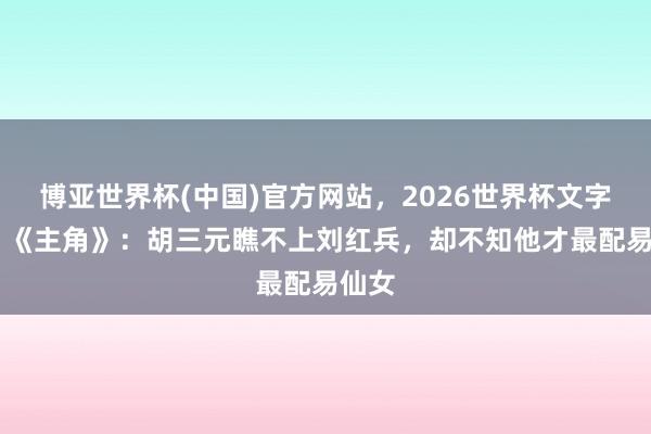 博亚世界杯(中国)官方网站,2026世界杯文字直播 《主角》:胡三元瞧不上刘红兵,却不知他才最配易仙女