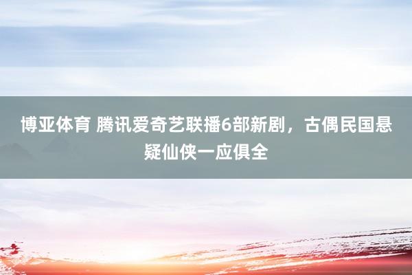博亚体育 腾讯爱奇艺联播6部新剧，古偶民国悬疑仙侠一应俱全