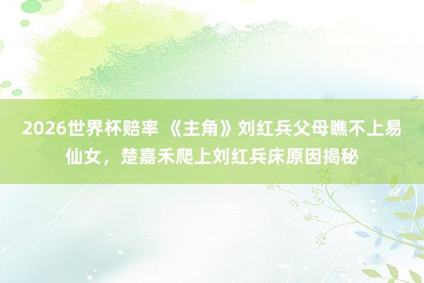2026世界杯赔率 《主角》刘红兵父母瞧不上易仙女，楚嘉禾爬上刘红兵床原因揭秘