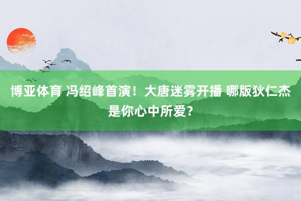 博亚体育 冯绍峰首演！大唐迷雾开播 哪版狄仁杰是你心中所爱？