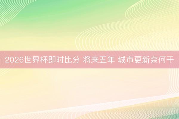 2026世界杯即时比分 将来五年 城市更新奈何干