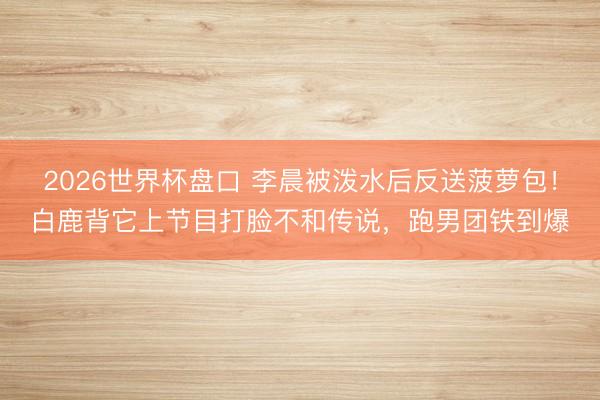 2026世界杯盘口 李晨被泼水后反送菠萝包！白鹿背它上节目打脸不和传说，跑男团铁到爆