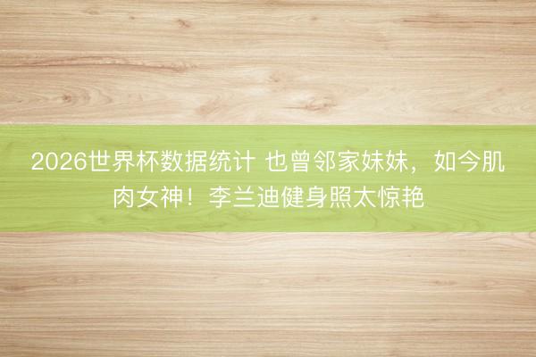 2026世界杯数据统计 也曾邻家妹妹，如今肌肉女神！李兰迪健身照太惊艳