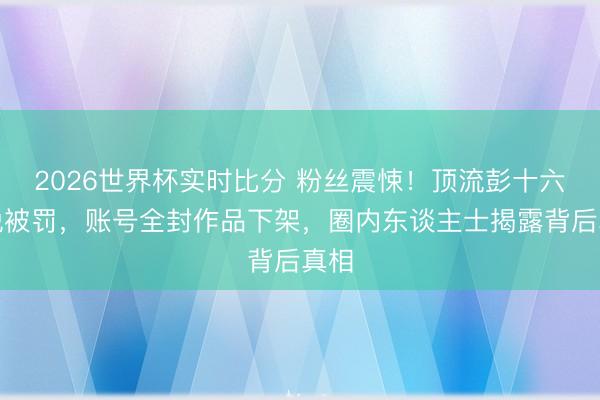 2026世界杯实时比分 粉丝震悚！顶流彭十六偷税被罚，账号全封作品下架，圈内东谈主士揭露背后真相