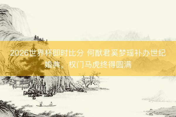 2026世界杯即时比分 何猷君奚梦瑶补办世纪婚典,权门马虎终得圆满