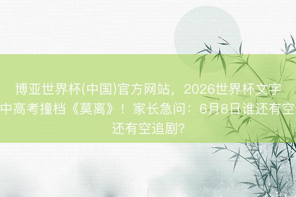 博亚世界杯(中国)官方网站，2026世界杯文字直播 中高考撞档《莫离》！家长急问：6月8日谁还有空追剧？