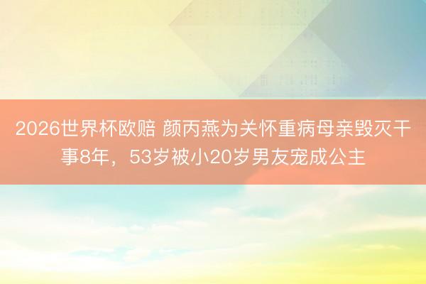 2026世界杯欧赔 颜丙燕为关怀重病母亲毁灭干事8年，53岁被小20岁男友宠成公主