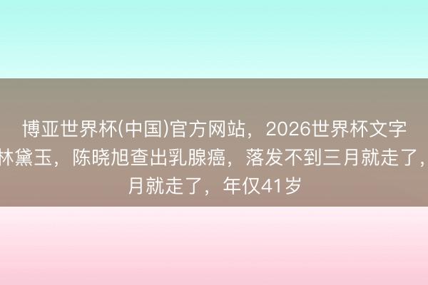 博亚世界杯(中国)官方网站，2026世界杯文字直播 演完林黛玉，陈晓旭查出乳腺癌，落发不到三月就走了，年仅41岁
