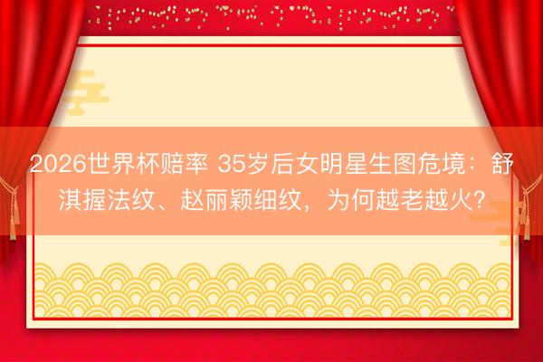2026世界杯赔率 35岁后女明星生图危境：舒淇握法纹、赵丽颖细纹，为何越老越火？