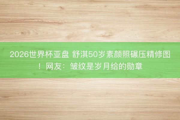 2026世界杯亚盘 舒淇50岁素颜照碾压精修图！网友：皱纹是岁月给的勋章