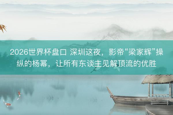 2026世界杯盘口 深圳这夜，影帝“梁家辉”操纵的杨幂，让所有东谈主见解顶流的优胜