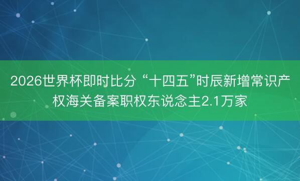 2026世界杯即时比分 “十四五”时辰新增常识产权海关备案职权东说念主2.1万家