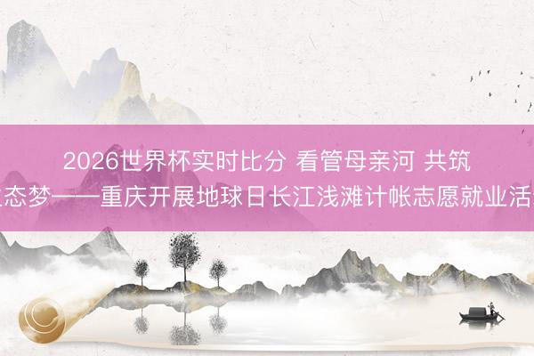 2026世界杯实时比分 看管母亲河 共筑生态梦——重庆开展地球日长江浅滩计帐志愿就业活动