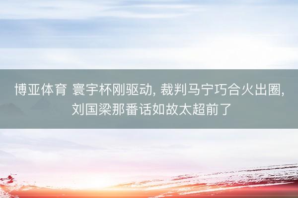 博亚体育 寰宇杯刚驱动， 裁判马宁巧合火出圈， 刘国梁那番话如故太超前了