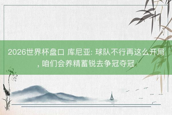 2026世界杯盘口 库尼亚: 球队不行再这么开局， 咱们会养精蓄锐去争冠夺冠